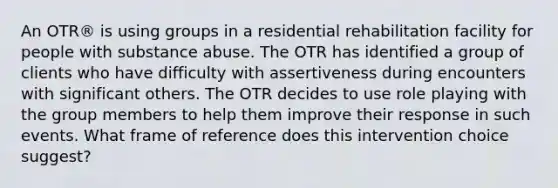 An OTR® is using groups in a residential rehabilitation facility for people with substance abuse. The OTR has identified a group of clients who have difficulty with assertiveness during encounters with significant others. The OTR decides to use role playing with the group members to help them improve their response in such events. What frame of reference does this intervention choice suggest?