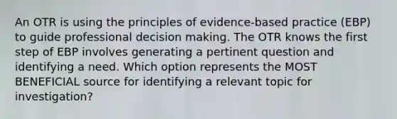 An OTR is using the principles of evidence-based practice (EBP) to guide professional decision making. The OTR knows the first step of EBP involves generating a pertinent question and identifying a need. Which option represents the MOST BENEFICIAL source for identifying a relevant topic for investigation?