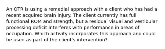 An OTR is using a remedial approach with a client who has had a recent acquired brain injury. The client currently has full functional ROM and strength, but a residual visual and vestibular processing deficit interferes with performance in areas of occupation. Which activity incorporates this approach and could be used as part of the client's intervention?