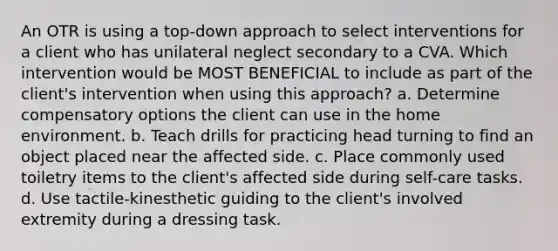 An OTR is using a top-down approach to select interventions for a client who has unilateral neglect secondary to a CVA. Which intervention would be MOST BENEFICIAL to include as part of the client's intervention when using this approach? a. Determine compensatory options the client can use in the home environment. b. Teach drills for practicing head turning to find an object placed near the affected side. c. Place commonly used toiletry items to the client's affected side during self-care tasks. d. Use tactile-kinesthetic guiding to the client's involved extremity during a dressing task.