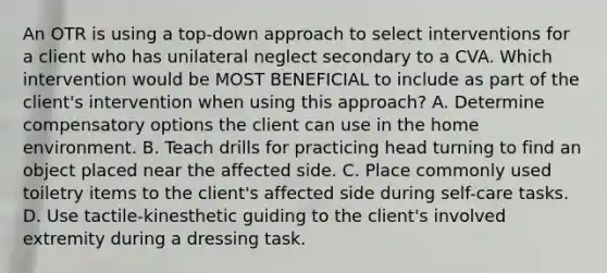 An OTR is using a top-down approach to select interventions for a client who has unilateral neglect secondary to a CVA. Which intervention would be MOST BENEFICIAL to include as part of the client's intervention when using this approach? A. Determine compensatory options the client can use in the home environment. B. Teach drills for practicing head turning to find an object placed near the affected side. C. Place commonly used toiletry items to the client's affected side during self-care tasks. D. Use tactile-kinesthetic guiding to the client's involved extremity during a dressing task.