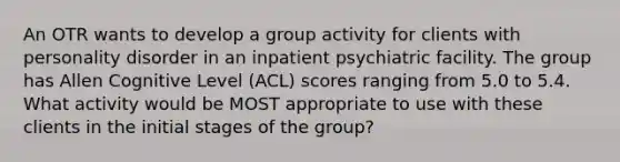 An OTR wants to develop a group activity for clients with personality disorder in an inpatient psychiatric facility. The group has Allen Cognitive Level (ACL) scores ranging from 5.0 to 5.4. What activity would be MOST appropriate to use with these clients in the initial stages of the group?