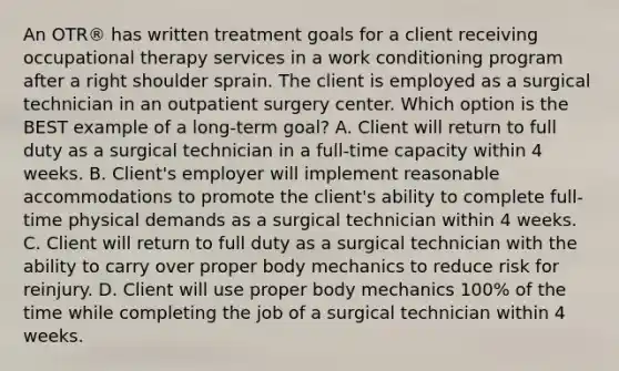 An OTR® has written treatment goals for a client receiving occupational therapy services in a work conditioning program after a right shoulder sprain. The client is employed as a surgical technician in an outpatient surgery center. Which option is the BEST example of a long-term goal? A. Client will return to full duty as a surgical technician in a full-time capacity within 4 weeks. B. Client's employer will implement reasonable accommodations to promote the client's ability to complete full-time physical demands as a surgical technician within 4 weeks. C. Client will return to full duty as a surgical technician with the ability to carry over proper body mechanics to reduce risk for reinjury. D. Client will use proper body mechanics 100% of the time while completing the job of a surgical technician within 4 weeks.