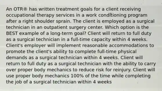 An OTR® has written treatment goals for a client receiving occupational therapy services in a work conditioning program after a right shoulder sprain. The client is employed as a surgical technician in an outpatient surgery center. Which option is the BEST example of a long-term goal? Client will return to full duty as a surgical technician in a full-time capacity within 4 weeks. Client's employer will implement reasonable accommodations to promote the client's ability to complete full-time physical demands as a surgical technician within 4 weeks. Client will return to full duty as a surgical technician with the ability to carry over proper body mechanics to reduce risk for reinjury. Client will use proper body mechanics 100% of the time while completing the job of a surgical technician within 4 weeks