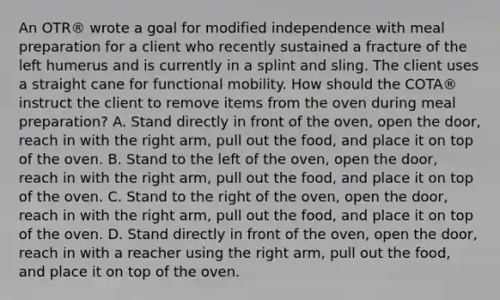 An OTR® wrote a goal for modified independence with meal preparation for a client who recently sustained a fracture of the left humerus and is currently in a splint and sling. The client uses a straight cane for functional mobility. How should the COTA® instruct the client to remove items from the oven during meal preparation? A. Stand directly in front of the oven, open the door, reach in with the right arm, pull out the food, and place it on top of the oven. B. Stand to the left of the oven, open the door, reach in with the right arm, pull out the food, and place it on top of the oven. C. Stand to the right of the oven, open the door, reach in with the right arm, pull out the food, and place it on top of the oven. D. Stand directly in front of the oven, open the door, reach in with a reacher using the right arm, pull out the food, and place it on top of the oven.