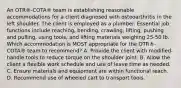 An OTR®-COTA® team is establishing reasonable accommodations for a client diagnosed with osteoarthritis in the left shoulder. The client is employed as a plumber. Essential job functions include reaching, bending, crawling, lifting, pushing and pulling, using tools, and lifting materials weighing 25-50 lb. Which accommodation is MOST appropriate for the OTR®-COTA® team to recommend? A. Provide the client with modified-handle tools to reduce torque on the shoulder joint. B. Allow the client a flexible work schedule and use of leave time as needed. C. Ensure materials and equipment are within functional reach. D. Recommend use of wheeled cart to transport tools.