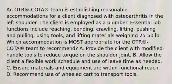 An OTR®-COTA® team is establishing reasonable accommodations for a client diagnosed with osteoarthritis in the left shoulder. The client is employed as a plumber. Essential job functions include reaching, bending, crawling, lifting, pushing and pulling, using tools, and lifting materials weighing 25-50 lb. Which accommodation is MOST appropriate for the OTR®-COTA® team to recommend? A. Provide the client with modified-handle tools to reduce torque on the shoulder joint. B. Allow the client a flexible work schedule and use of leave time as needed. C. Ensure materials and equipment are within functional reach. D. Recommend use of wheeled cart to transport tools.