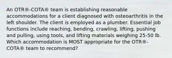 An OTR®-COTA® team is establishing reasonable accommodations for a client diagnosed with osteoarthritis in the left shoulder. The client is employed as a plumber. Essential job functions include reaching, bending, crawling, lifting, pushing and pulling, using tools, and lifting materials weighing 25-50 lb. Which accommodation is MOST appropriate for the OTR®-COTA® team to recommend?