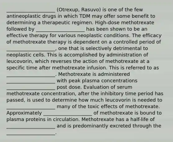 ____________________ (Otrexup, Rasuvo) is one of the few antineoplastic drugs in which TDM may offer some benefit to determining a therapeutic regimen. High-dose methotrexate followed by ____________________ has been shown to be an effective therapy for various neoplastic conditions. The efficacy of methotrexate therapy is dependent on a controlled period of ____________________, one that is selectively detrimental to neoplastic cells. This is accomplished by administration of leucovorin, which reverses the action of methotrexate at a specific time after methotrexate infusion. This is referred to as ____________________. Methotrexate is administered ____________________ with peak plasma concentrations ____________________ post dose. Evaluation of serum methotrexate concentration, after the inhibitory time period has passed, is used to determine how much leucovorin is needed to ____________________ many of the toxic effects of methotrexate. Approximately ____________________ of methotrexate is bound to plasma proteins in circulation. Methotrexate has a half-life of ____________________ and is predominantly excreted through the ____________________.