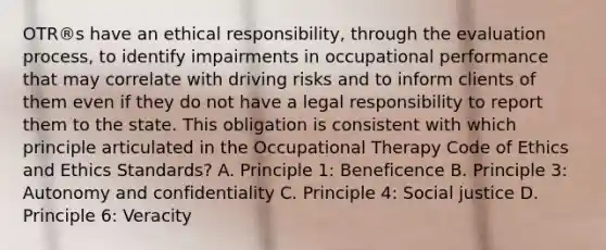 OTR®s have an ethical responsibility, through the evaluation process, to identify impairments in occupational performance that may correlate with driving risks and to inform clients of them even if they do not have a legal responsibility to report them to the state. This obligation is consistent with which principle articulated in the Occupational Therapy Code of Ethics and Ethics Standards? A. Principle 1: Beneficence B. Principle 3: Autonomy and confidentiality C. Principle 4: Social justice D. Principle 6: Veracity