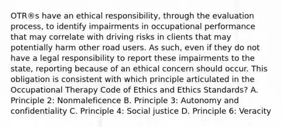 OTR®s have an ethical responsibility, through the evaluation process, to identify impairments in occupational performance that may correlate with driving risks in clients that may potentially harm other road users. As such, even if they do not have a legal responsibility to report these impairments to the state, reporting because of an ethical concern should occur. This obligation is consistent with which principle articulated in the Occupational Therapy Code of Ethics and Ethics Standards? A. Principle 2: Nonmaleficence B. Principle 3: Autonomy and confidentiality C. Principle 4: Social justice D. Principle 6: Veracity