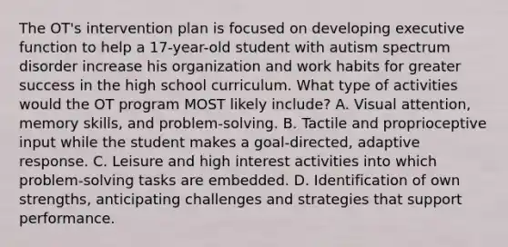 The OT's intervention plan is focused on developing executive function to help a 17-year-old student with autism spectrum disorder increase his organization and work habits for greater success in the high school curriculum. What type of activities would the OT program MOST likely include? A. Visual attention, memory skills, and problem-solving. B. Tactile and proprioceptive input while the student makes a goal-directed, adaptive response. C. Leisure and high interest activities into which problem-solving tasks are embedded. D. Identification of own strengths, anticipating challenges and strategies that support performance.