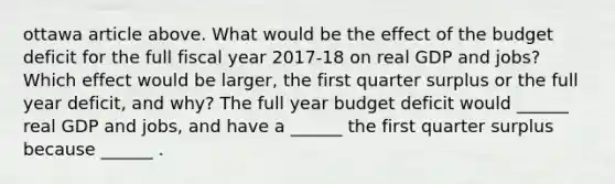 ottawa article above. What would be the effect of the budget deficit for the full fiscal year​ 2017-18 on real GDP and​ jobs? Which effect would be​ larger, the first quarter surplus or the full year​ deficit, and​ why? The full year budget deficit would​ ______ real GDP and​ jobs, and have a​ ______ the first quarter surplus because​ ______ .