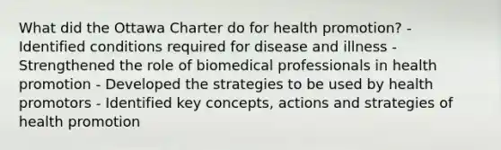 What did the Ottawa Charter do for health promotion? - Identified conditions required for disease and illness - Strengthened the role of biomedical professionals in health promotion - Developed the strategies to be used by health promotors - Identified key concepts, actions and strategies of health promotion