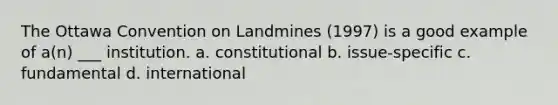 The Ottawa Convention on Landmines (1997) is a good example of a(n) ___ institution. a. constitutional b. issue-specific c. fundamental d. international