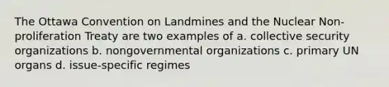 The Ottawa Convention on Landmines and the <a href='https://www.questionai.com/knowledge/kBZ0YOjKAt-nuclear-non-proliferation' class='anchor-knowledge'>nuclear non-proliferation</a> Treaty are two examples of a. <a href='https://www.questionai.com/knowledge/kQntSF4DWD-collective-security' class='anchor-knowledge'>collective security</a> organizations b. nongovernmental organizations c. primary UN organs d. issue-specific regimes