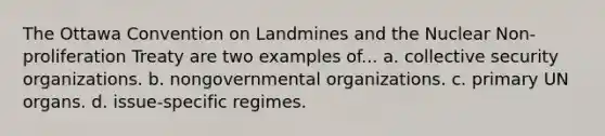 The Ottawa Convention on Landmines and the Nuclear Non-proliferation Treaty are two examples of... a. collective security organizations. b. nongovernmental organizations. c. primary UN organs. d. issue-specific regimes.