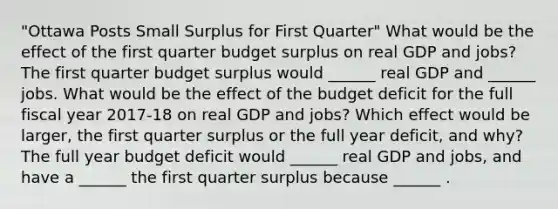 "Ottawa Posts Small Surplus for First Quarter" What would be the effect of the first quarter budget surplus on real GDP and​ jobs? The first quarter budget surplus would​ ______ real GDP and​ ______ jobs. What would be the effect of the budget deficit for the full fiscal year​ 2017-18 on real GDP and​ jobs? Which effect would be​ larger, the first quarter surplus or the full year​ deficit, and​ why? The full year budget deficit would​ ______ real GDP and​ jobs, and have a​ ______ the first quarter surplus because​ ______ .