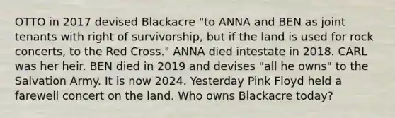 OTTO in 2017 devised Blackacre "to ANNA and BEN as joint tenants with right of survivorship, but if the land is used for rock concerts, to the Red Cross." ANNA died intestate in 2018. CARL was her heir. BEN died in 2019 and devises "all he owns" to the Salvation Army. It is now 2024. Yesterday Pink Floyd held a farewell concert on the land. Who owns Blackacre today?