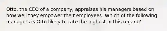 Otto, the CEO of a company, appraises his managers based on how well they empower their employees. Which of the following managers is Otto likely to rate the highest in this regard?