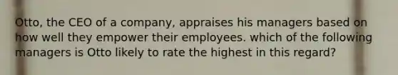 Otto, the CEO of a company, appraises his managers based on how well they empower their employees. which of the following managers is Otto likely to rate the highest in this regard?