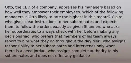 Otto, the CEO of a company, appraises his managers based on how well they empower their employees. Which of the following managers is Otto likely to rate the highest in this regard? Claire, who gives clear instructions to her subordinates and expects them to follow the orders exactly as given Shannon, who asks her subordinates to always check with her before making any decisions Yao, who prefers that members of his team always report to him what they do throughout the day Meri, who assigns responsibility to her subordinates and intervenes only when there is a need Jordan, who assigns complete authority to his subordinates and does not offer any guidance