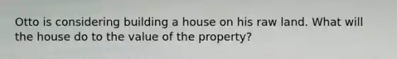 Otto is considering building a house on his raw land. What will the house do to the value of the property?