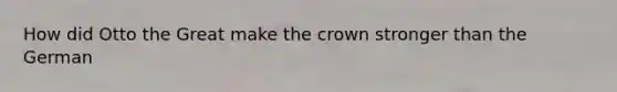 How did Otto the Great make the crown stronger than the German