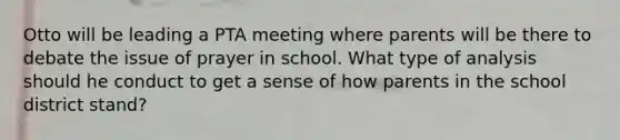 Otto will be leading a PTA meeting where parents will be there to debate the issue of prayer in school. What type of analysis should he conduct to get a sense of how parents in the school district stand?