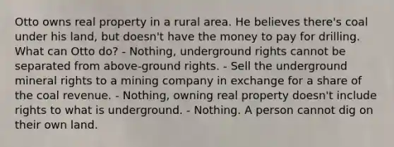 Otto owns real property in a rural area. He believes there's coal under his land, but doesn't have the money to pay for drilling. What can Otto do? - Nothing, underground rights cannot be separated from above-ground rights. - Sell the underground mineral rights to a mining company in exchange for a share of the coal revenue. - Nothing, owning real property doesn't include rights to what is underground. - Nothing. A person cannot dig on their own land.