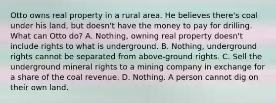 Otto owns real property in a rural area. He believes there's coal under his land, but doesn't have the money to pay for drilling. What can Otto do? A. Nothing, owning real property doesn't include rights to what is underground. B. Nothing, underground rights cannot be separated from above-ground rights. C. Sell the underground mineral rights to a mining company in exchange for a share of the coal revenue. D. Nothing. A person cannot dig on their own land.