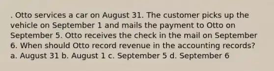 . Otto services a car on August 31. The customer picks up the vehicle on September 1 and mails the payment to Otto on September 5. Otto receives the check in the mail on September 6. When should Otto record revenue in the accounting records? a. August 31 b. August 1 c. September 5 d. September 6