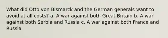 What did Otto von Bismarck and the German generals want to avoid at all costs? a. A war against both Great Britain b. A war against both Serbia and Russia c. A war against both France and Russia