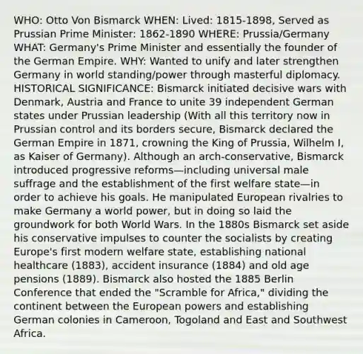 WHO: Otto Von Bismarck WHEN: Lived: 1815-1898, Served as Prussian Prime Minister: 1862-1890 WHERE: Prussia/Germany WHAT: Germany's Prime Minister and essentially the founder of the German Empire. WHY: Wanted to unify and later strengthen Germany in world standing/power through masterful diplomacy. HISTORICAL SIGNIFICANCE: Bismarck initiated decisive wars with Denmark, Austria and France to unite 39 independent German states under Prussian leadership (With all this territory now in Prussian control and its borders secure, Bismarck declared the German Empire in 1871, crowning the King of Prussia, Wilhelm I, as Kaiser of Germany). Although an arch-conservative, Bismarck introduced progressive reforms—including universal male suffrage and the establishment of the first welfare state—in order to achieve his goals. He manipulated European rivalries to make Germany a world power, but in doing so laid the groundwork for both World Wars. In the 1880s Bismarck set aside his conservative impulses to counter the socialists by creating Europe's first modern welfare state, establishing national healthcare (1883), accident insurance (1884) and old age pensions (1889). Bismarck also hosted the 1885 Berlin Conference that ended the "Scramble for Africa," dividing the continent between the European powers and establishing German colonies in Cameroon, Togoland and East and Southwest Africa.