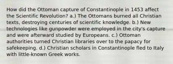 How did the Ottoman capture of Constantinople in 1453 affect the Scientific Revolution? a.) The Ottomans burned all Christian texts, destroying centuries of scientific knowledge. b.) New technologies like gunpowder were employed in the city's capture and were afterward studied by Europeans. c.) Ottoman authorities turned Christian libraries over to the papacy for safekeeping. d.) Christian scholars in Constantinople fled to Italy with little-known Greek works.