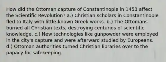 How did the Ottoman capture of Constantinople in 1453 affect the Scientific Revolution? a.) Christian scholars in Constantinople fled to Italy with little-known Greek works. b.) The Ottomans burned all Christian texts, destroying centuries of scientific knowledge. c.) New technologies like gunpowder were employed in the city's capture and were afterward studied by Europeans. d.) Ottoman authorities turned Christian libraries over to the papacy for safekeeping.