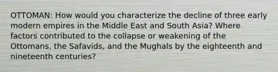 OTTOMAN: How would you characterize the decline of three early modern empires in the Middle East and South Asia? Where factors contributed to the collapse or weakening of the Ottomans, the Safavids, and the Mughals by the eighteenth and nineteenth centuries?