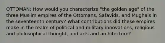 OTTOMAN: How would you characterize "the golden age" of the three Muslim empires of the Ottomans, Safavids, and Mughals in the seventeenth century? What contributions did these empires make in the realm of political and military innovations, religious and philosophical thought, and arts and architecture?