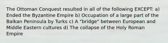 The Ottoman Conquest resulted in all of the following EXCEPT: a) Ended the Byzantine Empire b) Occupation of a large part of the Balkan Peninsula by Turks c) A "bridge" between European and Middle Eastern cultures d) The collapse of the Holy Roman Empire