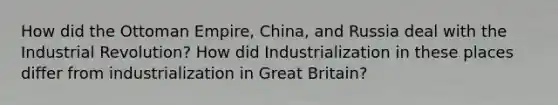 How did the Ottoman Empire, China, and Russia deal with the Industrial Revolution? How did Industrialization in these places differ from industrialization in Great Britain?