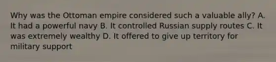 Why was the Ottoman empire considered such a valuable ally? A. It had a powerful navy B. It controlled Russian supply routes C. It was extremely wealthy D. It offered to give up territory for military support