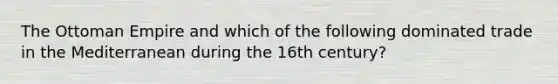 The Ottoman Empire and which of the following dominated trade in the Mediterranean during the 16th century?