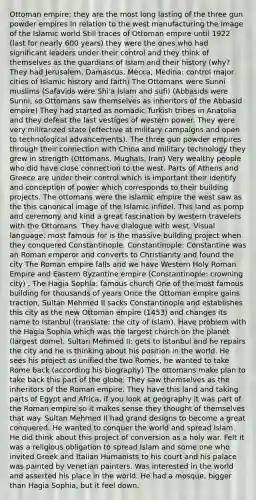 Ottoman empire: they are the most long lasting of the three gun powder empires In relation to the west manufacturing the image of the Islamic world Still traces of Ottoman empire until 1922 (last for nearly 600 years) they were the ones who had significant leaders under their control and they think of themselves as the guardians of Islam and their history (why? They had Jerusalem, Damascus, Mecca, Medina: control major cities of Islamic history and faith) The Ottomans were Sunni muslims (Safavids were Shi'a Islam and sufi) (Abbasids were Sunni, so Ottomans saw themselves as inheritors of the Abbasid empire) They had started as nomadic Turkish tribes in Anatolia and they defeat the last vestiges of western power. They were very militarized state (effective at military campaigns and open to technological advancements). The three gun powder empires through their connection with China and military technology they grew in strength (Ottomans, Mughals, Iran) Very wealthy people who did have close connection to the west. Parts of Athens and Greece are under their control which is important their identify and conception of power which corresponds to their building projects. The ottomans were the islamic empire the west saw as the this canonical image of the Islamic infidel. This land as pomp and ceremony and kind a great fascination by western travelers with the Ottomans. They have dialogue with west. Visual language: most famous for is the massive building project when they conquered Constantinople. Constantinople: Constantine was an Roman emperor and converts to Christianity and found the city The Roman empire falls and we have Western Holy Roman Empire and Eastern Byzantine empire (Constantinople: crowning city) . The Hagia Sophia: famous church One of the most famous building for thousands of years Once the Ottoman empire gains traction, Sultan Mehmed II sacks Constantinople and establishes this city as the new Ottoman empire (1453) and changes its name to Istanbul (translate: the city of Islam). Have problem with the Hagia Sophia which was the largest church on the planet (largest dome). Sultan Mehmed II: gets to Istanbul and he repairs the city and he is thinking about his position in the world. He sees his project as unified the two Romes, he wanted to take Rome back (according his biography) The ottomans make plan to take back this part of the globe. They saw themselves as the inheritors of the Roman empire. They have this land and taking parts of Egypt and Africa, if you look at geography it was part of the Roman empire so it makes sense they thought of themselves that way. Sultan Mehmed II had grand designs to become a great conquered. He wanted to conquer the world and spread Islam. He did think about this project of conversion as a holy war. Felt it was a religious obligation to spread Islam and some one who invited Greek and Italian Humanists to his court and his palace was painted by Venetian painters. Was interested in the world and asserted his place in the world. He had a mosque, bigger than Hagia Sophia, but it feel down.