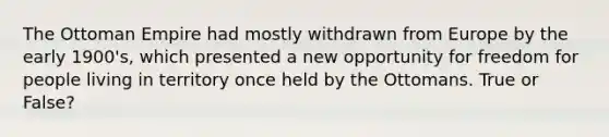 The Ottoman Empire had mostly withdrawn from Europe by the early 1900's, which presented a new opportunity for freedom for people living in territory once held by the Ottomans. True or False?