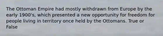 The Ottoman Empire had mostly withdrawn from Europe by the early 1900's, which presented a new opportunity for freedom for people living in territory once held by the Ottomans. True or False