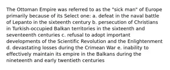 The Ottoman Empire was referred to as the "sick man" of Europe primarily because of its Select one: a. defeat in the naval battle of Lepanto in the sixteenth century b. persecution of Christians in Turkish-occupied Balkan territories in the sixteenth and seventeenth centuries c. refusal to adopt important developments of the Scientific Revolution and the Enlightenment d. devastating losses during the Crimean War e. inability to effectively maintain its empire in the Balkans during the nineteenth and early twentieth centuries