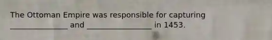 The Ottoman Empire was responsible for capturing _______________ and _________________ in 1453.