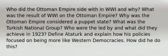 Who did the Ottoman Empire side with in WWI and why? What was the result of WWI on the Ottoman Empire? Why was the Ottoman Empire considered a puppet state? What was the Turkish National Group? Who were the led by and what did they achieve in 1923? Define Ataturk and explain how his policies focused on being more like Western Democracies. How did he do this?