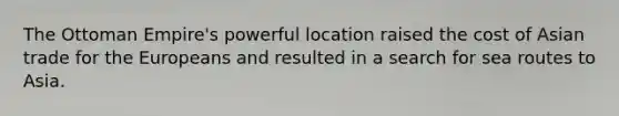 The Ottoman Empire's powerful location raised the cost of Asian trade for the Europeans and resulted in a search for sea routes to Asia.