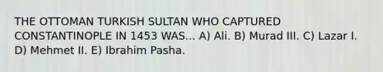 THE OTTOMAN TURKISH SULTAN WHO CAPTURED CONSTANTINOPLE IN 1453 WAS... A) Ali. B) Murad III. C) Lazar I. D) Mehmet II. E) Ibrahim Pasha.